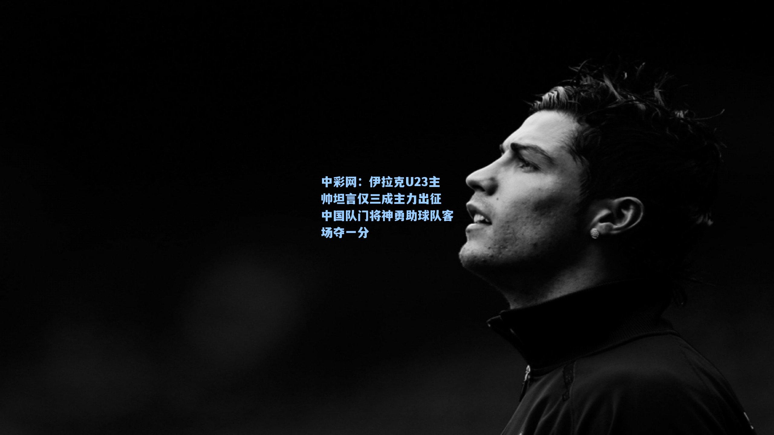 伊拉克U23主帅坦言仅三成主力出征 中国队门将神勇助球队客场夺一分